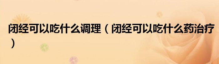 閉經(jīng)可以吃什么調(diào)理（閉經(jīng)可以吃什么藥治療）