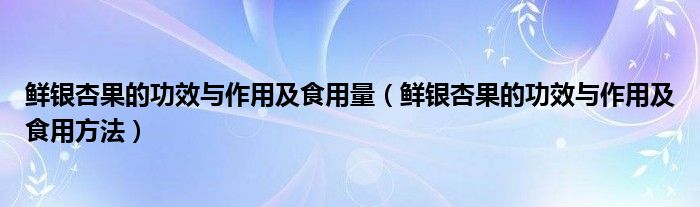 鮮銀杏果的功效與作用及食用量（鮮銀杏果的功效與作用及食用方法）