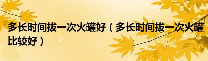 多長時間拔一次火罐好（多長時間拔一次火罐比較好）