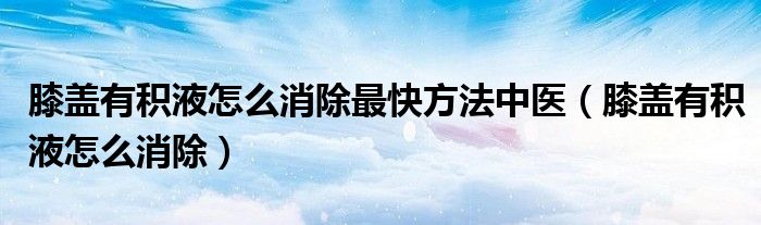膝蓋有積液怎么消除最快方法中醫(yī)（膝蓋有積液怎么消除）