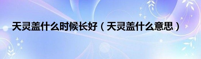 天靈蓋什么時(shí)候長(zhǎng)好(天靈蓋什么意思)