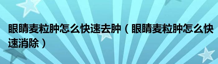 眼睛麥粒腫怎么快速去腫（眼睛麥粒腫怎么快速消除）