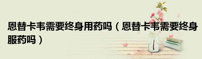 恩替卡韋需要終身用藥嗎（恩替卡韋需要終身服藥嗎）