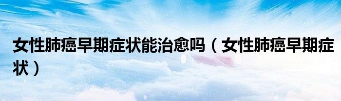 女性肺癌早期癥狀能治愈嗎（女性肺癌早期癥狀）