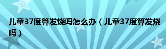 兒童37度算發(fā)燒嗎怎么辦（兒童37度算發(fā)燒嗎）