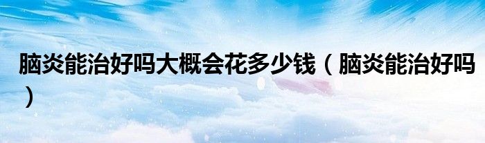 腦炎能治好嗎大概會花多少錢（腦炎能治好嗎）