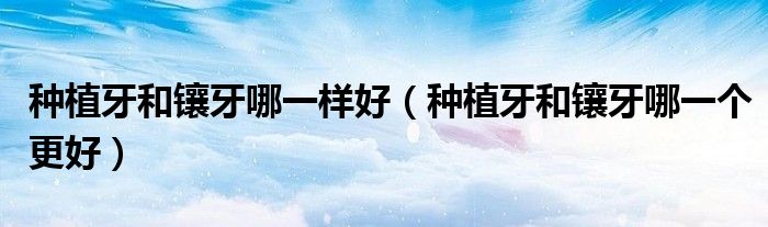 種植牙和鑲牙哪一樣好（種植牙和鑲牙哪一個更好）
