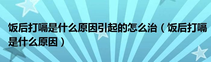 飯后打嗝是什么原因引起的怎么治（飯后打嗝是什么原因）