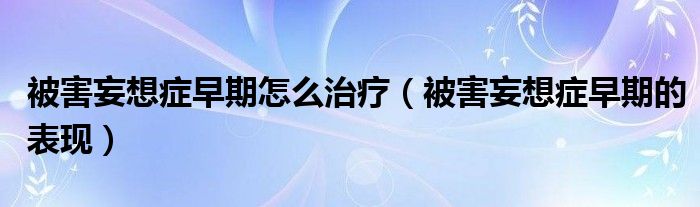 被害妄想癥早期怎么治療（被害妄想癥早期的表現(xiàn)）