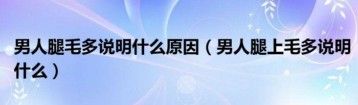 男人腿毛多說明什么原因（男人腿上毛多說明什么）