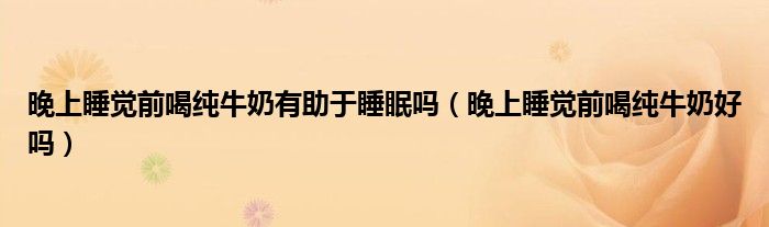 晚上睡覺前喝純牛奶有助于睡眠嗎（晚上睡覺前喝純牛奶好嗎）