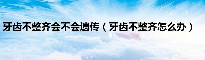 牙齒不整齊會(huì)不會(huì)遺傳（牙齒不整齊怎么辦）