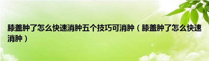 膝蓋腫了怎么快速消腫五個技巧可消腫（膝蓋腫了怎么快速消腫）