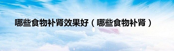 哪些食物補(bǔ)腎效果好（哪些食物補(bǔ)腎）