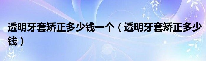 透明牙套矯正多少錢一個(gè)（透明牙套矯正多少錢）