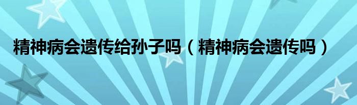精神病會(huì)遺傳給孫子嗎（精神病會(huì)遺傳嗎）