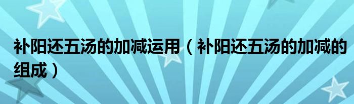補(bǔ)陽還五湯的加減運用（補(bǔ)陽還五湯的加減的組成）
