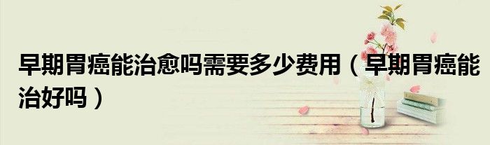 早期胃癌能治愈嗎需要多少費(fèi)用（早期胃癌能治好嗎）