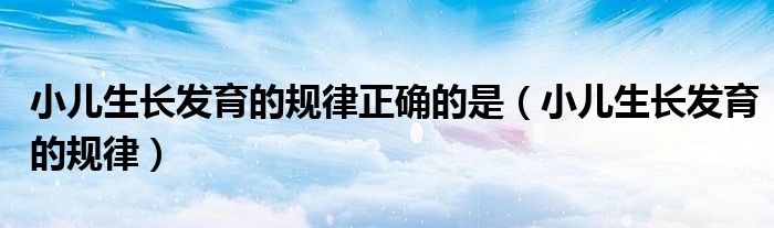 小兒生長發(fā)育的規(guī)律正確的是(小兒生長發(fā)育的規(guī)律)