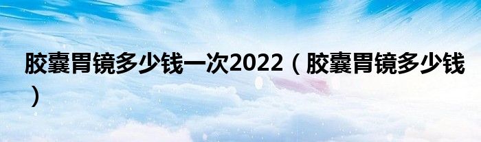 膠囊胃鏡多少錢一次2022（膠囊胃鏡多少錢）