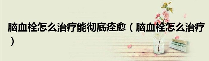 腦血栓怎么治療能徹底痊愈（腦血栓怎么治療）