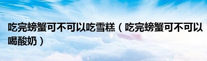 吃完螃蟹可不可以吃雪糕（吃完螃蟹可不可以喝酸奶）