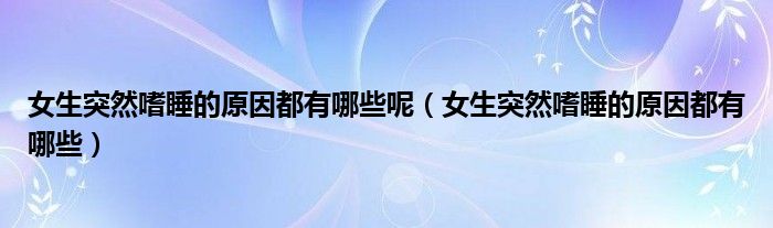 女生突然嗜睡的原因都有哪些呢（女生突然嗜睡的原因都有哪些）