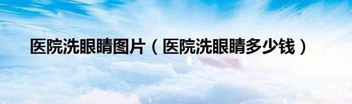 醫(yī)院洗眼睛圖片（醫(yī)院洗眼睛多少錢）