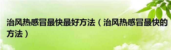 治風(fēng)熱感冒最快最好方法（治風(fēng)熱感冒最快的方法）