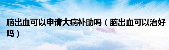 腦出血可以申請(qǐng)大病補(bǔ)助嗎（腦出血可以治好嗎）