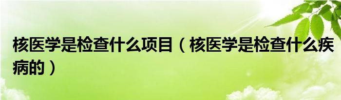 核醫(yī)學(xué)是檢查什么項目（核醫(yī)學(xué)是檢查什么疾病的）