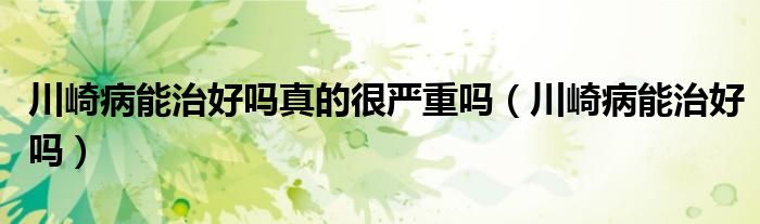 川崎病能治好嗎真的很嚴(yán)重嗎(川崎病能治好嗎)