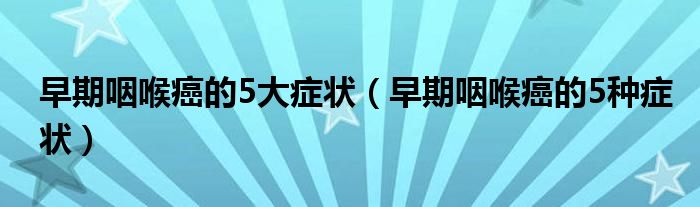 早期咽喉癌的5大癥狀（早期咽喉癌的5種癥狀）