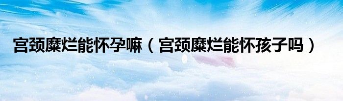 宮頸糜爛能懷孕嘛（宮頸糜爛能懷孩子嗎）