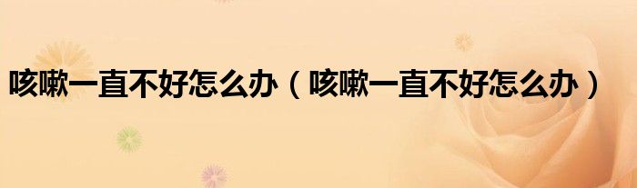 咳嗽一直不好怎么辦(咳嗽一直不好怎么辦)