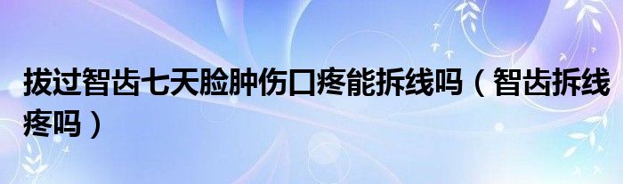 拔過(guò)智齒七天臉腫傷口疼能拆線嗎（智齒拆線疼嗎）