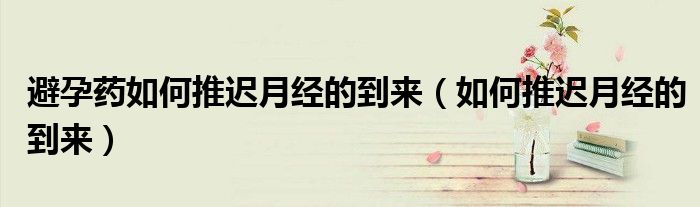 避孕藥如何推遲月經(jīng)的到來（如何推遲月經(jīng)的到來）