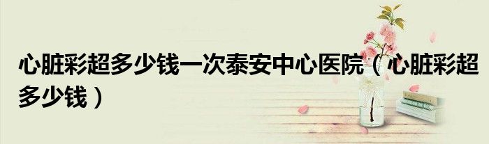心臟彩超多少錢一次泰安中心醫(yī)院（心臟彩超多少錢）