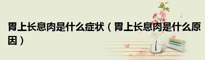 胃上長(zhǎng)息肉是什么癥狀(胃上長(zhǎng)息肉是什么原因)