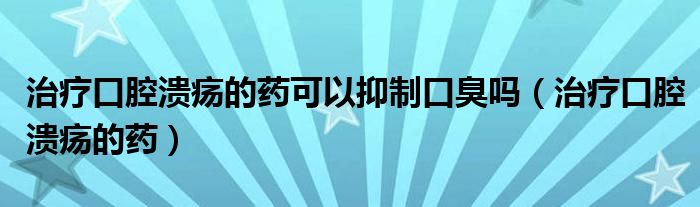 治療口腔潰瘍的藥可以抑制口臭嗎（治療口腔潰瘍的藥）