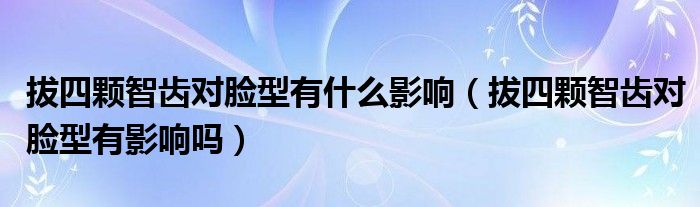 拔四顆智齒對臉型有什么影響（拔四顆智齒對臉型有影響嗎）