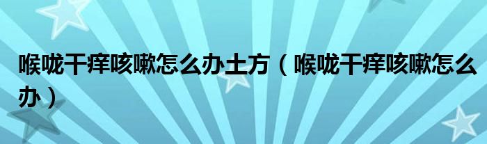 喉嚨干癢咳嗽怎么辦土方（喉嚨干癢咳嗽怎么辦）