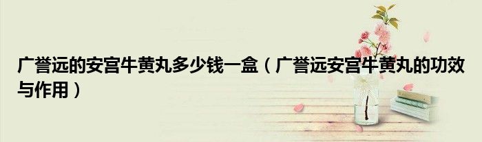 廣譽遠的安宮牛黃丸多少錢一盒（廣譽遠安宮牛黃丸的功效與作用）