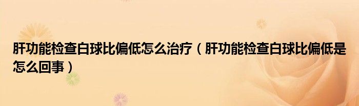 肝功能檢查白球比偏低怎么治療（肝功能檢查白球比偏低是怎么回事）