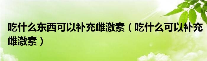 吃什么東西可以補充雌激素（吃什么可以補充雌激素）