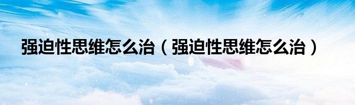 強(qiáng)迫性思維怎么治（強(qiáng)迫性思維怎么治）