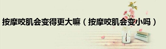 按摩咬肌會(huì)變得更大嘛（按摩咬肌會(huì)變小嗎）