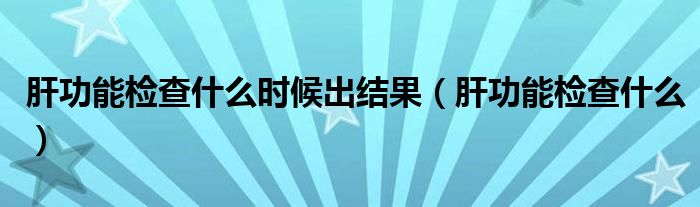 肝功能檢查什么時(shí)候出結(jié)果（肝功能檢查什么）