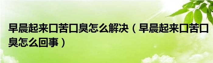 早晨起來口苦口臭怎么解決（早晨起來口苦口臭怎么回事）