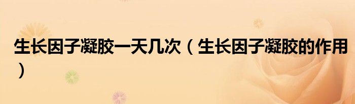 生長因子凝膠一天幾次（生長因子凝膠的作用）